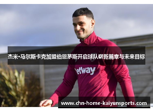 杰米·马尔斯卡克加盟伯恩茅斯开启球队崭新篇章与未来目标