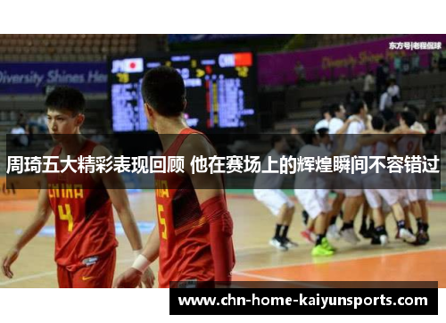 周琦五大精彩表现回顾 他在赛场上的辉煌瞬间不容错过