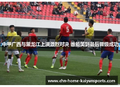 中甲广西与黑龙江上演激烈对决 谁能笑到最后晋级成功