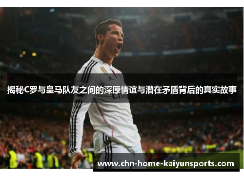 揭秘C罗与皇马队友之间的深厚情谊与潜在矛盾背后的真实故事