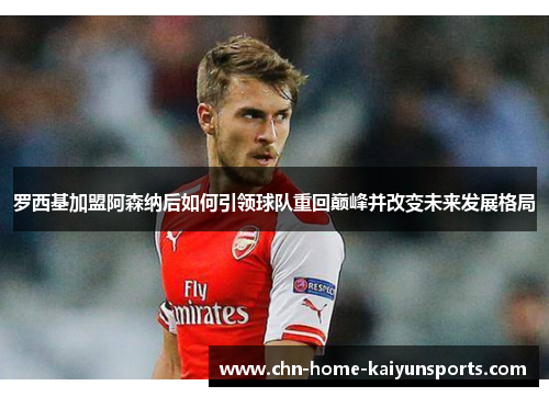 罗西基加盟阿森纳后如何引领球队重回巅峰并改变未来发展格局