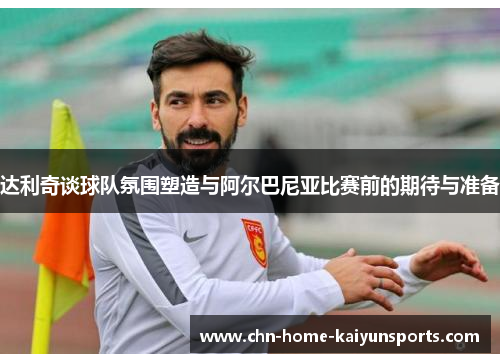达利奇谈球队氛围塑造与阿尔巴尼亚比赛前的期待与准备