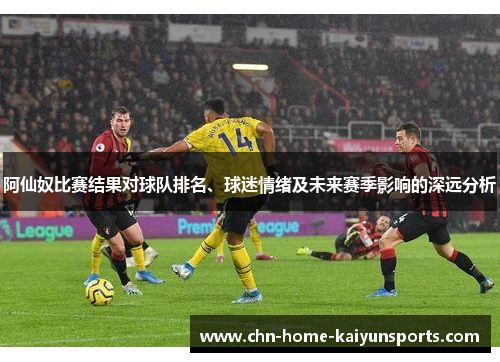 阿仙奴比赛结果对球队排名、球迷情绪及未来赛季影响的深远分析